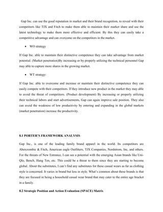 Gap Inc. can use the good reputation in market and their brand recognition, to reveal with their
competitors like TJX and Fitch to make them able to maintain their market share and use the
latest technology to make them more effective and efficient. By this they can easily take a
competitive advantage and can overcome on the competitors in the market.
• WO strategy
If Gap Inc. able to maintain their distinctive competence they can take advantage from market
potential. (Market penetration)By increasing or by properly utilizing the technical personnel Gap
may able to capture more shares in the growing market.
• WT strategy:
If Gap Inc. able to overcome and increase or maintain their distinctive competence they can
easily compete with their competitors. If they introduce new product in the market they may able
to avoid the threat of competitors. (Product development) By increasing or properly utilizing
their technical labors and start advertisements, Gap can again improve sale position. They also
can avoid the weakness of low productivity by entering and expanding in the global markets
(market penetration) increase the productivity.
8.1 PORTER’S FRAMEWORK ANALYSIS
Gap Inc., is one of the leading family brand apparel in the world. Its competitors are
Abercrombie & Fitch, American eagle Outfitters, TJX Companies, Nordstrom, Inc, and others.
For the threats of New Entrance, I can see a potential with the emerging Asian brands like Uni-
Qlo, Bench, Hang Ten, etc. This could be a threat to them since they are starting to become
global. About the substitutes, I can’t find any substitutes for these casual wears as far as clothing
style is concerned. It varies in brand but less in style. What’s common about these brands is that
they are focused in being a household casual wear brand that may cater to the entire age bracket
in a family.
8.2 Strategic Position and Action Evaluation (SPACE) Matrix
 