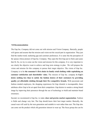 9.0 Recommendation
The Gap Inc. Company did not come out with mission and Vision Company. Basically, people
will ignore and assume that the mission and vision not the crucial part in organization. They just
find the market trend, marketing gap and customer preferences. It is same like the perception of
the spouse whose pioneer of Gap Inc. Company. They open the first Gap just to find a pair jeans
that fit. So, we try to come out the vision and mission for this company. It is very important to
see clearly the objective want to achieve and long term strategy to plan. We will propose the
vision and mission for this company to pursue their target objective. The vision of Gap Inc.
Company is to be the consumer’s first choice in family retail clothing while capitalizing on
customer satisfaction and shareholder value. The mission of Gap Inc. company is Gap’s
desire nothing less than to satisfy the fashion desires of their customers by providing
quality yet affordable clothing through their five competitive brands. With passionate and
fashion minded employees, the shopping experiences for Gap clientele is incomparable, these
attributes allow Gap to be set apart from their competitors. Gap desires to sustain a strong brand
image by improving their presences through the use of technology to build and maintain brand
awareness.
Second, we recommend to Gap Inc. to make clear and precise market segmentation. Fashion
is fickle and change very fast. The Gap should know their best target market. Basically, the
casual wear will seek by the teen generation and suitable to west rather than east. The Gap also
can come out the product which old generation interest to wear up. The focus group also can be
 