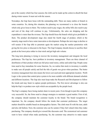 put at the country which has four seasons; the cloth can be made up the cotton to absorb the heat
during winter season. It must suit with the season.
Nowadays, the Gap faces loose with the outstanding debt. There are many outlets or branch in
some countries. So, during this situation, the planning we recommend is to close the branch
which only gives loose to them. The workers need to pay wages, the utility bills also need to pay
and rent of the shop will continue to pay. Unfortunately, the sales are dropping and the
expenditure is more than the revenue. The Gap should focus the branch which gives profitable to
them. The product development stage also stated the fourth stage of product, which at the
maturity stage need to have some innovation or development. Perhaps the next stage is decline or
will sustain if the Gap able to penetrate again the market using the market penetration with
giving the low price or discount to the buyer. The Gap Company should choose to sacrifice their
goods at the lower price rather to clear stock and get high sale volume.
The long term planning is trying to recover the inventory management and integrate the local
preferences. The Gap Inc. have problem in inventory management. There are three channel of
distribution of their product which are full price retail stores, online and outlet Gap. People some
time need to buy immediate for some function. So, we realize that stock in inventory is suitable
to make sure all people satisfy and feel the title of goods was given when purchase. The better
inventory management here also means the lower cost used and most appropriate location. Profit
Logic is the system that control price system to be more suitable with different demand schedule
and different locations. The Gap also must keep make the Research and Development to follow
the trends and may faster to capture people preferences. The first mover advantage is also can
help the Gap’s to produce new style which can acceptable by the people local.
The Gap’s company faces losing market share in recent years. Even though in past this company
very successful. So, the firms need to change strategies to maintain a good market. First of all,
the company should maintain the customer loyalty in the brand. The brand recognition is
important. So, the company should follow the trends that customer preferences. The target
market should be suitable based on demographics factors. The cloth must fit with the teen, adult
and also old fashion. Next, the customer also can be sustain if they feel valued when they make
purchasing. The company should give reward like discounts card. The economical zed customer
want to have valued when make purchasing. So, the customer may attractive to make repeat
 
