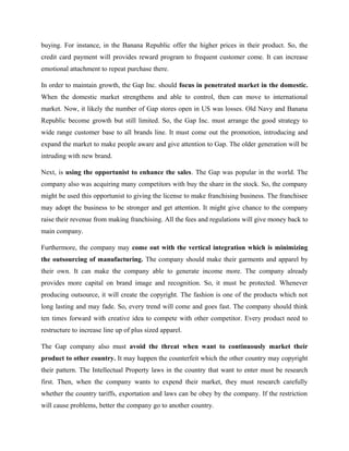 buying. For instance, in the Banana Republic offer the higher prices in their product. So, the
credit card payment will provides reward program to frequent customer come. It can increase
emotional attachment to repeat purchase there.
In order to maintain growth, the Gap Inc. should focus in penetrated market in the domestic.
When the domestic market strengthens and able to control, then can move to international
market. Now, it likely the number of Gap stores open in US was losses. Old Navy and Banana
Republic become growth but still limited. So, the Gap Inc. must arrange the good strategy to
wide range customer base to all brands line. It must come out the promotion, introducing and
expand the market to make people aware and give attention to Gap. The older generation will be
intruding with new brand.
Next, is using the opportunist to enhance the sales. The Gap was popular in the world. The
company also was acquiring many competitors with buy the share in the stock. So, the company
might be used this opportunist to giving the license to make franchising business. The franchisee
may adopt the business to be stronger and get attention. It might give chance to the company
raise their revenue from making franchising. All the fees and regulations will give money back to
main company.
Furthermore, the company may come out with the vertical integration which is minimizing
the outsourcing of manufacturing. The company should make their garments and apparel by
their own. It can make the company able to generate income more. The company already
provides more capital on brand image and recognition. So, it must be protected. Whenever
producing outsource, it will create the copyright. The fashion is one of the products which not
long lasting and may fade. So, every trend will come and goes fast. The company should think
ten times forward with creative idea to compete with other competitor. Every product need to
restructure to increase line up of plus sized apparel.
The Gap company also must avoid the threat when want to continuously market their
product to other country. It may happen the counterfeit which the other country may copyright
their pattern. The Intellectual Property laws in the country that want to enter must be research
first. Then, when the company wants to expend their market, they must research carefully
whether the country tariffs, exportation and laws can be obey by the company. If the restriction
will cause problems, better the company go to another country.
 