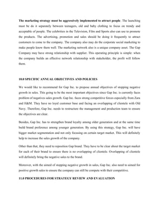 The marketing strategy must be aggressively implemented to attract people. The launching
must be do it separately between teenagers, old and baby clothing to focus on trendy and
acceptable of people. The celebrities in the Television, Film and Sports also can use to promote
the products. The advertising, promotion and sales should be doing it frequently to attract
customers to come to the company. The company also may do the corporate social marketing to
make people know them well. The marketing network also is a unique company asset. The Gap
Company may have strong relationship with supplier. This operating principle is simple: when
the company builds an effective network relationship with stakeholder, the profit will follow
them.
10.0 SPECIFIC ANNUAL OBJECTIVES AND POLICIES
We would like to recommend for Gap Inc. to propose annual objectives of stopping negative
growth in sales. This going to be the most important objectives since Gap Inc. is currently faces
problem of negatives sales growth. Gap Inc. faces strong competitive forces especially from Zara
and H&M. They have no loyal customer base and facing an overlapping of clientele with Old
Navy. Therefore, Gap Inc. needs to restructure the management and production team to ensure
the objectives are clear.
Besides, Gap Inc. has to strengthen brand loyalty among older generation and at the same time
build brand preference among younger generation. By using this strategy, Gap Inc. will have
bigger market segmentation and not only focusing on certain target market. This will definitely
help to increase the sales growth of the company.
Other than that, they need to reposition Gap brand. They have to be clear about the target market
for each of their brand to ensure there is no overlapping of clientele. Overlapping of clientele
will definitely bring the negative sales to the brand.
Moreover, with the aimed of stopping negative growth in sales, Gap Inc. also need to aimed for
positive growth sales to ensure the company can still be compete with their competitive.
11.0 PROCEDURES FOR STRATEGY REVIEW AND EVALUATION
 