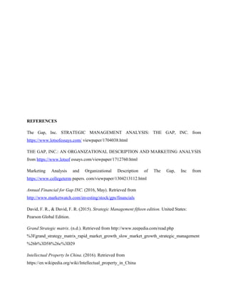 REFERENCES
The Gap, Inc. STRATEGIC MANAGEMENT ANALYSIS: THE GAP, INC. from
https://www.lotsofessays.com/ viewpaper/1704038.html
THE GAP, INC.: AN ORGANIZATIONAL DESCRIPTION AND MARKETING ANALYSIS
from https://www.lotsof essays.com/viewpaper/1712760.html
Marketing Analysis and Organizational Description of The Gap, Inc from
https://www.collegeterm papers. com/viewpaper/1304213112.html
Annual Financial for Gap INC. (2016, May). Retrieved from
http://www.marketwatch.com/investing/stock/gps/financials
David, F. R., & David, F. R. (2015). Strategic Management fifteen edition. United States:
Pearson Global Edition.
Grand Strategic matrix. (n.d.). Retrieved from http://www.zeepedia.com/read.php
%3Fgrand_strategy_matrix_rapid_market_growth_slow_market_growth_strategic_management
%26b%3D58%26c%3D29
Intellectual Property In China. (2016). Retrieved from
https://en.wikipedia.org/wiki/Intellectual_property_in_China
 