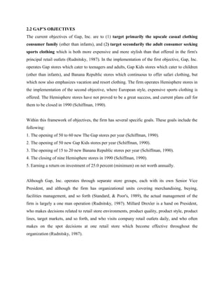 2.2 GAP’S OBJECTIVES
The current objectives of Gap, Inc. are to (1) target primarily the upscale casual clothing
consumer family (other than infants), and (2) target secondarily the adult consumer seeking
sports clothing which is both more expensive and more stylish than that offered in the firm's
principal retail outlets (Rudnitsky, 1987). In the implementation of the first objective, Gap, Inc.
operates Gap stores which cater to teenagers and adults, Gap Kids stores which cater to children
(other than infants), and Banana Republic stores which continuous to offer safari clothing, but
which now also emphasizes vacation and resort clothing. The firm operates Hemisphere stores in
the implementation of the second objective, where European style, expensive sports clothing is
offered. The Hemisphere stores have not proved to be a great success, and current plans call for
them to be closed in 1990 (Schiffman, 1990).
Within this framework of objectives, the firm has several specific goals. These goals include the
following:
1. The opening of 50 to 60 new The Gap stores per year (Schiffman, 1990).
2. The opening of 50 new Gap Kids stores per year (Schiffman, 1990).
3. The opening of 15 to 20 new Banana Republic stores per year (Schiffman, 1990).
4. The closing of nine Hemisphere stores in 1990 (Schiffman, 1990).
5. Earning a return on investment of 25.0 percent (minimum) on net worth annually.
Although Gap, Inc. operates through separate store groups, each with its own Senior Vice
President, and although the firm has organizational units covering merchandising, buying,
facilities management, and so forth (Standard, & Poor's, 1989), the actual management of the
firm is largely a one man operation (Rudnitsky, 1987). Millard Drexler is a hand on President,
who makes decisions related to retail store environments, product quality, product style, product
lines, target markets, and so forth, and who visits company retail outlets daily, and who often
makes on the spot decisions at one retail store which become effective throughout the
organization (Rudnitsky, 1987).
 
