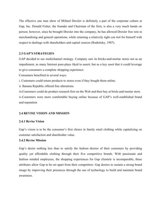 The effective one man show of Millard Drexler is definitely a part of the corporate culture at
Gap, Inc. Donald Fisher, the founder and Chairman of the firm, is also a very much hands on
person; however, since he brought Drexler into the company, he has allowed Drexler free rein in
merchandising and general operations, while retaining a relatively tight con trol for himself with
respect to dealings with shareholders and capital sources (Rudnitsky, 1987).
2.3 GAP’S STRATEGIES
GAP decided to use multichannel strategy. Company saw its bricks-and-mortar stores not as an
impediment, as many Internet pure-plays liked to assert, but as a key asset that it could leverage
to give consumers a complete shopping experience:
Consumers benefited in several ways:
i. Customers could return products to stores even if they bought them online.
ii. Banana Republic offered free alterations.
iii.Customers could do product research first on the Web and then buy at brick-and-mortar store.
iv.Customers were more comfortable buying online because of GAP’s well-established brand
and reputation
2.4 REVISE VISION AND MISSION
2.4.1 Revise Vision
Gap’s vision is to be the consumer’s first choice in family retail clothing while capitalizing on
customer satisfaction and shareholder value.
2.4.2 Revise Mission
Gap’s desire nothing less than to satisfy the fashion desires of their customers by providing
quality yet affordable clothing through their five competitive brands. With passionate and
fashion minded employees, the shopping experiences for Gap clientele is incomparable, these
attributes allow Gap to be set apart from their competitors. Gap desires to sustain a strong brand
image by improving their presences through the use of technology to build and maintain brand
awareness.
 