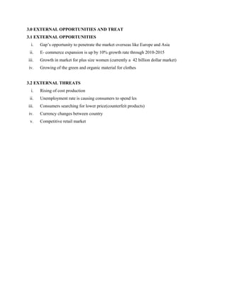 3.0 EXTERNAL OPPORTUNITIES AND TREAT
3.1 EXTERNAL OPPORTUNITIES
i. Gap’s opportunity to penetrate the market overseas like Europe and Asia
ii. E- commerce expansion is up by 10% growth rate through 2010-2015
iii. Growth in market for plus size women (currently a 42 billion dollar market)
iv. Growing of the green and organic material for clothes
3.2 EXTERNAL THREATS
i. Rising of cost production
ii. Unemployment rate is causing consumers to spend les
iii. Consumers searching for lower price(counterfeit products)
iv. Currency changes between country
v. Competitive retail market
 