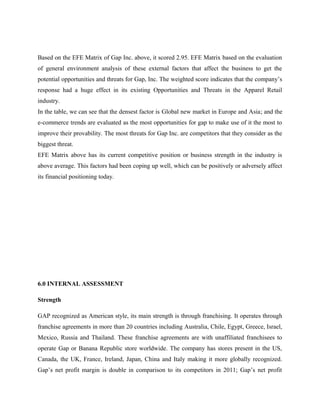 Based on the EFE Matrix of Gap Inc. above, it scored 2.95. EFE Matrix based on the evaluation
of general environment analysis of these external factors that affect the business to get the
potential opportunities and threats for Gap, Inc. The weighted score indicates that the company’s
response had a huge effect in its existing Opportunities and Threats in the Apparel Retail
industry.
In the table, we can see that the densest factor is Global new market in Europe and Asia; and the
e-commerce trends are evaluated as the most opportunities for gap to make use of it the most to
improve their provability. The most threats for Gap Inc. are competitors that they consider as the
biggest threat.
EFE Matrix above has its current competitive position or business strength in the industry is
above average. This factors had been coping up well, which can be positively or adversely affect
its financial positioning today.
6.0 INTERNAL ASSESSMENT
Strength
GAP recognized as American style, its main strength is through franchising. It operates through
franchise agreements in more than 20 countries including Australia, Chile, Egypt, Greece, Israel,
Mexico, Russia and Thailand. These franchise agreements are with unaffiliated franchisees to
operate Gap or Banana Republic store worldwide. The company has stores present in the US,
Canada, the UK, France, Ireland, Japan, China and Italy making it more globally recognized.
Gap’s net profit margin is double in comparison to its competitors in 2011; Gap’s net profit
 