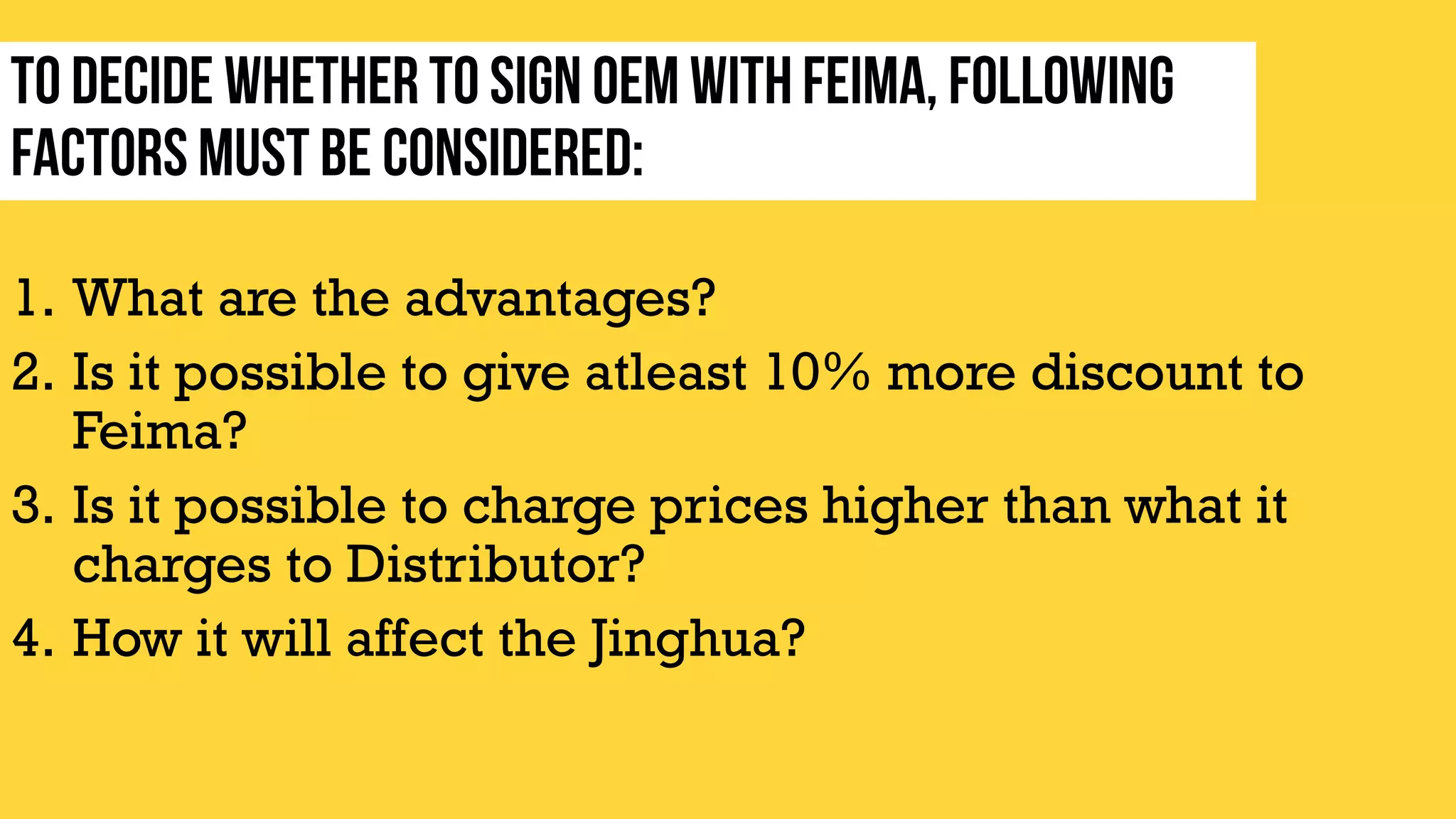 1. What are the advantages?
2. Is it possible to give atleast 10% more discount to
Feima?
3. Is it possible to charge prices higher than what it
charges to Distributor?
4. How it will affect the Jinghua?
 