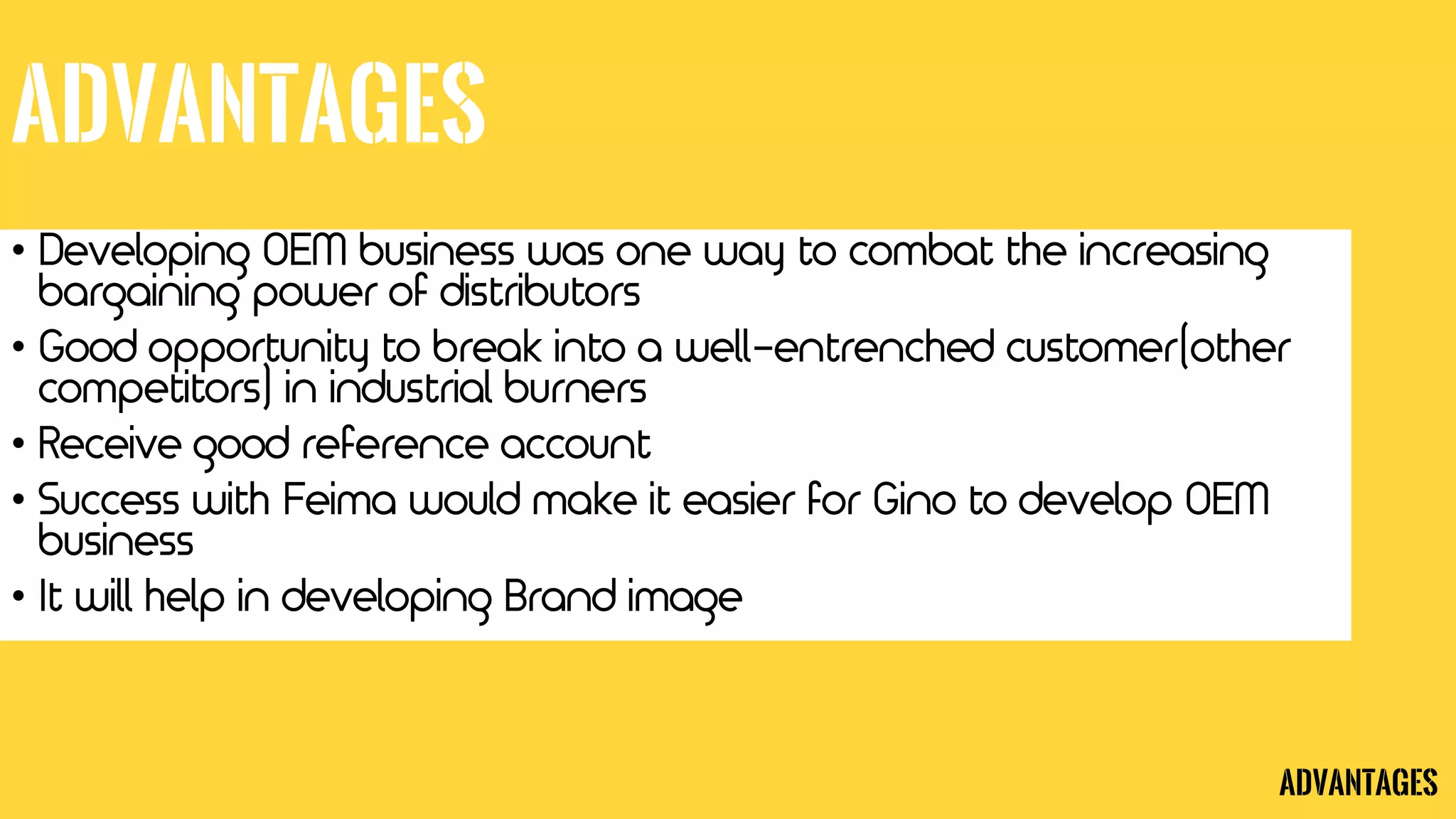 Advantages
• Developing OEM business was one way to combat the increasing
bargaining power of distributors
• Good opportunity to break into a well-entrenched customer(other
competitors) in industrial burners
• Receive good reference account
• Success with Feima would make it easier for Gino to develop OEM
business
• It will help in developing Brand image
Advantages
 