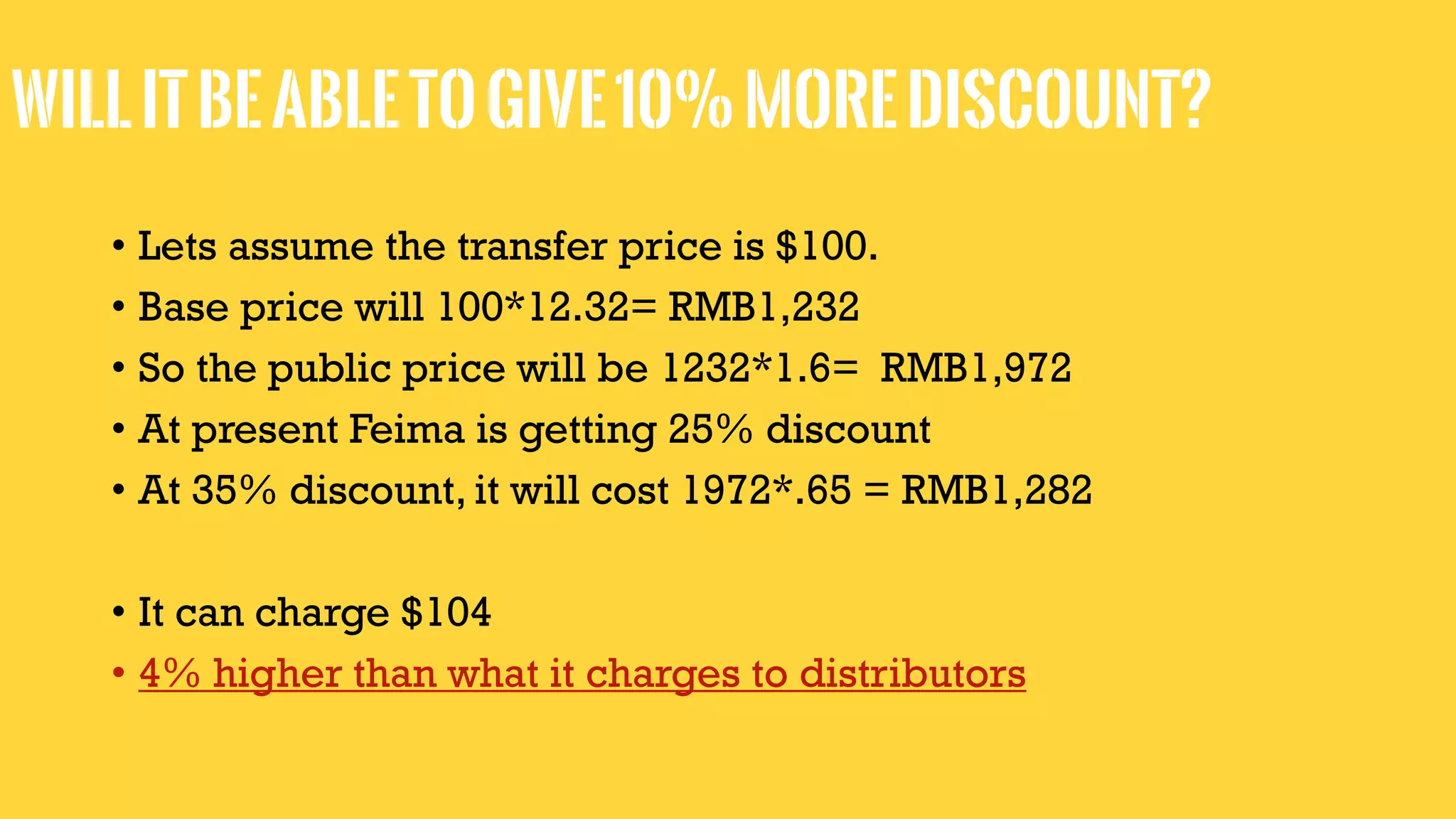 Willitbeabletogive10%morediscount?
• Lets assume the transfer price is $100.
• Base price will 100*12.32= RMB1,232
• So the public price will be 1232*1.6= RMB1,972
• At present Feima is getting 25% discount
• At 35% discount, it will cost 1972*.65 = RMB1,282
• It can charge $104
• 4% higher than what it charges to distributors
 
