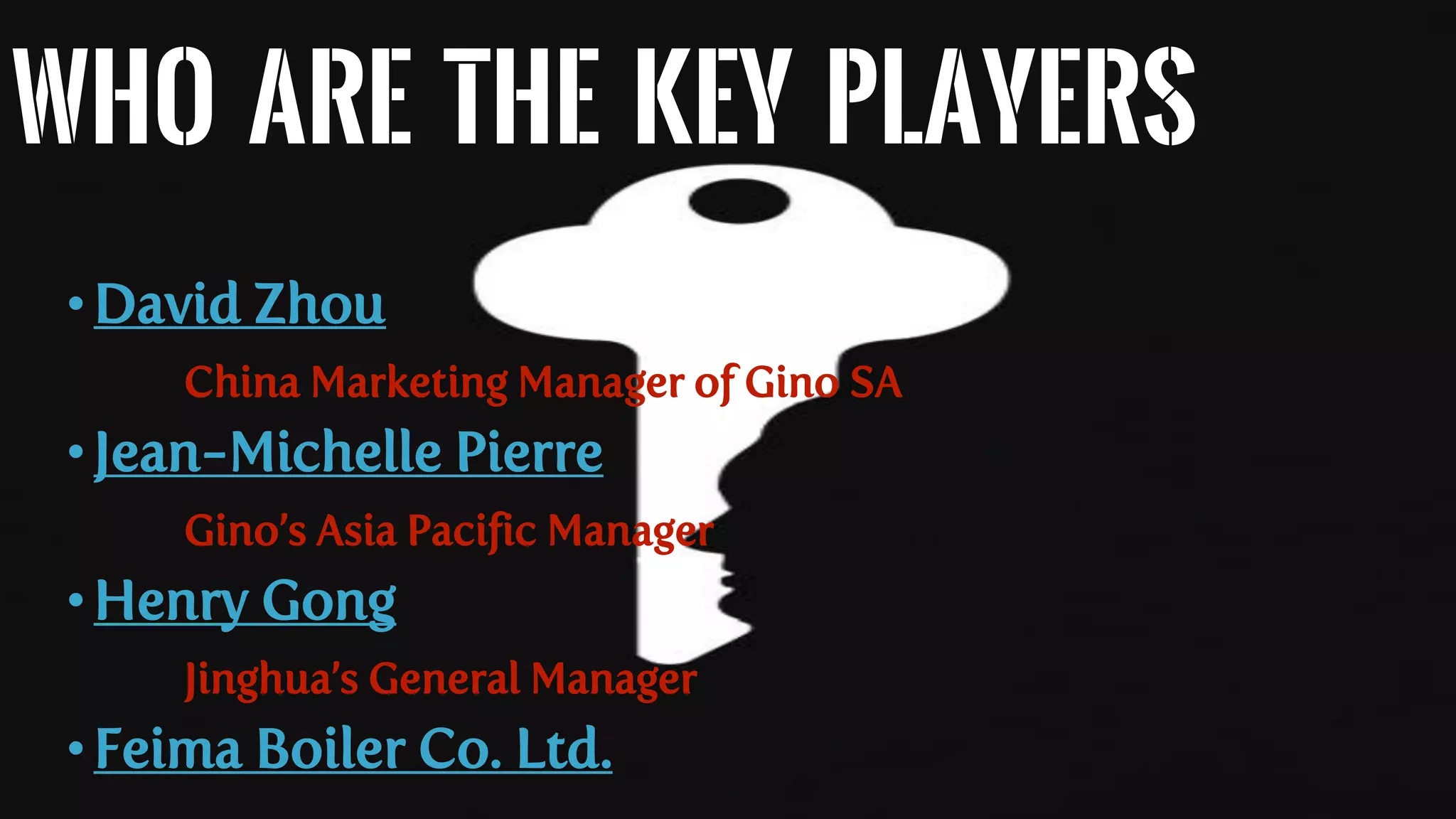 Who are the Key Players
•David Zhou
China Marketing Manager of Gino SA
•Jean-Michelle Pierre
Gino’s Asia Pacific Manager
•Henry Gong
Jinghua’s General Manager
•Feima Boiler Co. Ltd.
 