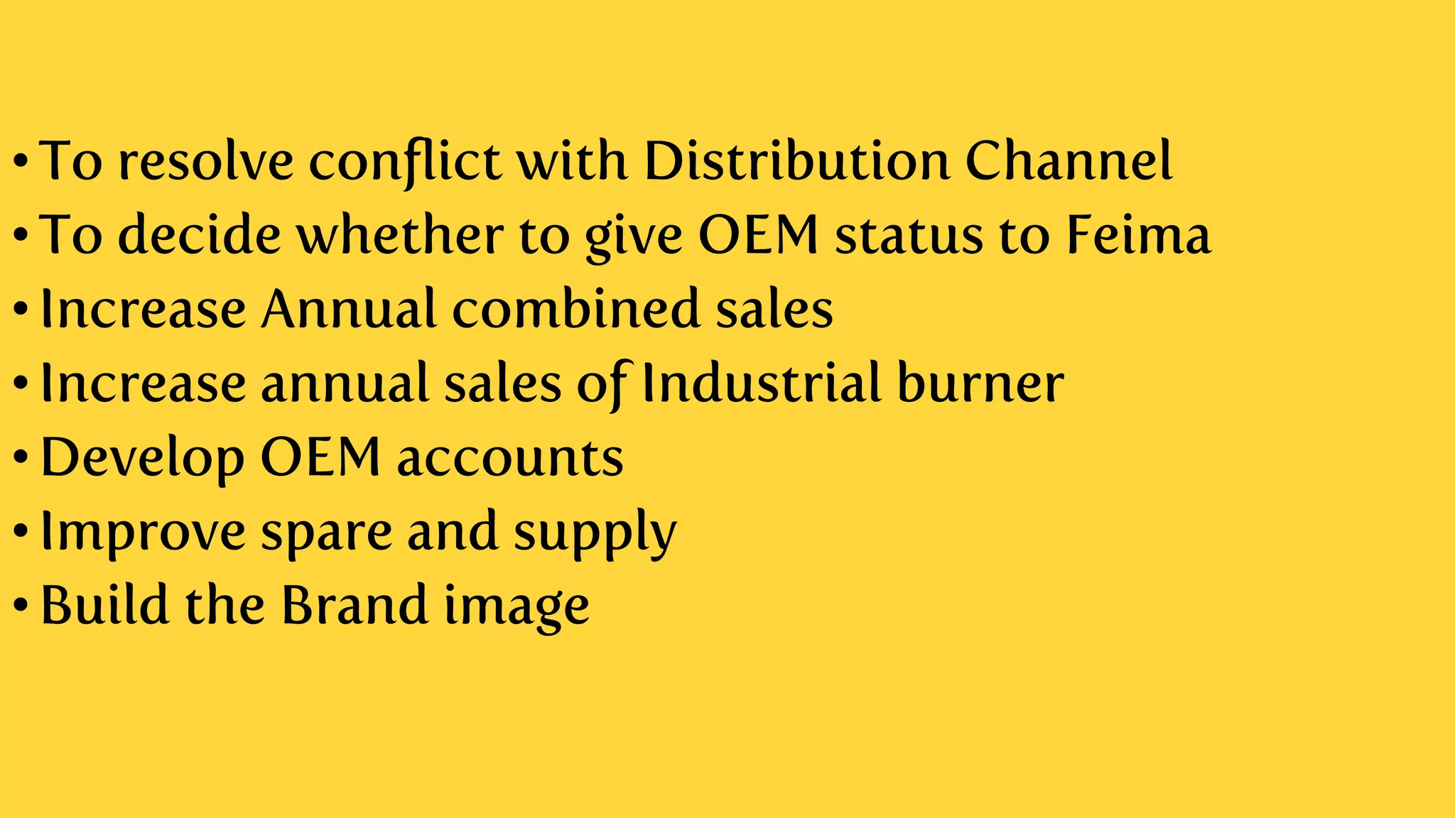 •To resolve conflict with Distribution Channel
•To decide whether to give OEM status to Feima
•Increase Annual combined sales
•Increase annual sales of Industrial burner
•Develop OEM accounts
•Improve spare and supply
•Build the Brand image
 
