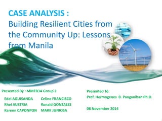 CASE ANALYSIS :
Building Resilient Cities from
the Community Up: Lessons
from Manila
Edel AGUISANDA
Rhel AUSTRIA
Karenn CAPONPON
Presented By : MMTB34 Group 2
Celine FRANCISCO
Ronald GONZALES
MARK JUNIOSA
Presented To:
Prof. Hermogenes B. Panganiban Ph.D.
08 November 2014
 
