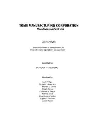 TOMS MANUFACTURING CORPORATION
Manufacturing Plant Visit

Case Analysis
In partial fulfillment of the requirement for

Production and Operations Management

Submitted to:
DR. VICTOR T. CRISOSTOMO

Submitted by:
Leah P. Digo
Elizabeth S. Francisco
Michael Q. Loyola
Rhea F. Perea
Catherine M. Sagcal
Wylyn S. Salva
Mary Grace A. Saylon
Eugenia F. Serrano
Mark I. Varem

 