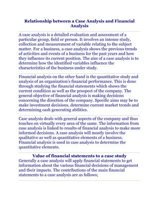 Relationship between a Case Analysis and Financial
                       Analysis

A case analysis is a detailed evaluation and assessment of a
particular group, field or person. It involves an intense study,
collection and measurement of variable relating to the subject
matter. For a business, a case analysis shows the previous trends
of activities and events of a business for the past years and how
they influence its current position. The aim of a case analysis is to
determine how the identified variables influence the
characteristics of the business under study.

Financial analysis on the other hand is the quantitative study and
analysis of an organization’s financial performance. This is done
through studying the financial statements which shows the
current condition as well as the prospect of the company. The
general objective of financial analysis is making decisions
concerning the direction of the company. Specific aims may be to
make investment decisions, determine current market trends and
determining cash generating abilities.

Case analysis deals with general aspects of the company and thus
touches on virtually every area of the same. The information from
case analysis is linked to results of financial analysis to make more
informed decisions. A case analysis will mostly involve the
qualitative as well as quantitative elements of a business.
Financial analysis is used in case analysis to determine the
quantitative elements.

       Value of financial statements to a case study
Generally a case analysis will apply financial statements to get
information about the various financial decisions of management
and their impacts. The contributions of the main financial
statements to a case analysis are as follows;
 
