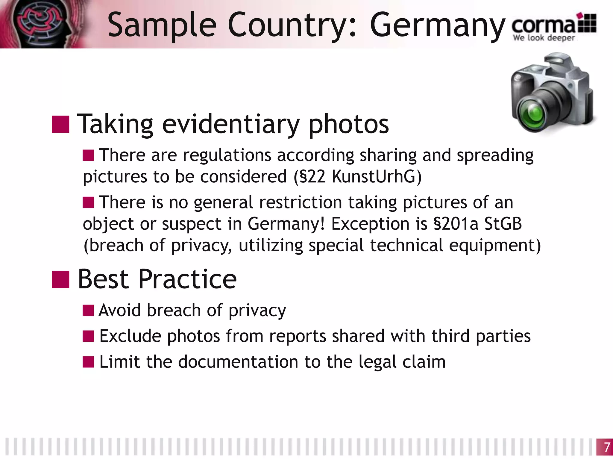 Taking evidentiary photos
There are regulations according sharing and spreading
pictures to be considered (§22 KunstUrhG)
There is no general restriction taking pictures of an
object or suspect in Germany! Exception is §201a StGB
(breach of privacy, utilizing special technical equipment)
Best Practice
Avoid breach of privacy
Exclude photos from reports shared with third parties
Limit the documentation to the legal claim
Sample Country: Germany
7
 
