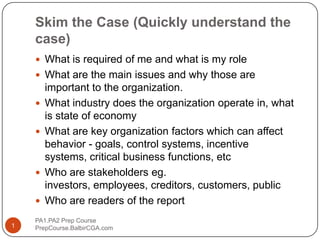 Skim the Case (Quickly understand the case) What is required of me and what is my role What are the main issues and why those are important to the organization. What industry does the organization operate in, what is state of economy What are key organization factors which can affect behavior - goals, control systems, incentive systems, critical business functions, etc Who are stakeholders eg. investors, employees, creditors, customers, public Who are readers of the report PA1.PA2 Prep Course                              PrepCourse.BalbirCGA.com 1 