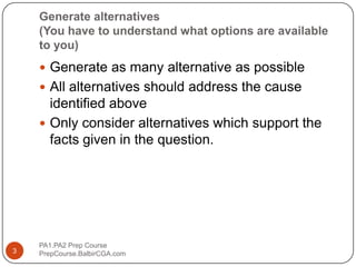 Generate alternatives (You have to understand what options are available to you)Generate as many alternative as possibleAll alternatives should address the cause identified aboveOnly consider alternatives which support the facts given in the question.PA1.PA2 Prep Course                              PrepCourse.BalbirCGA.com3