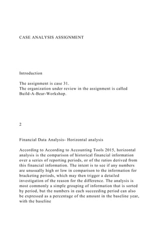 CASE ANALYSIS ASSIGNMENT
Introduction
The assignment is case 31.
The organization under review in the assignment is called
Build-A-Bear-Workshop.
2
Financial Data Analysis- Horizontal analysis
According to According to Accounting Tools 2015, horizontal
analysis is the comparison of historical financial information
over a series of reporting periods, or of the ratios derived from
this financial information. The intent is to see if any numbers
are unusually high or low in comparison to the information for
bracketing periods, which may then trigger a detailed
investigation of the reason for the difference. The analysis is
most commonly a simple grouping of information that is sorted
by period, but the numbers in each succeeding period can also
be expressed as a percentage of the amount in the baseline year,
with the baseline
 