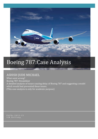 ASHISH	
  JUDE	
  MICHAEL	
  
What	
  went	
  wrong?	
  	
  	
  	
  	
  	
  	
  	
  	
  	
  	
  	
  	
  	
  	
  	
  	
  	
  	
  	
  	
  	
  	
  	
  	
  	
  	
  	
  	
  	
  	
  	
  	
  	
  	
  	
  	
  	
  	
  	
  	
  	
  	
  	
  	
  	
  	
  	
  	
  	
  	
  	
  	
  	
  	
  	
  	
  	
  	
  	
  	
  	
  	
  	
  	
  	
  	
  	
  	
  	
  	
  	
  	
  	
  	
  	
  	
  	
  	
  	
  	
  	
  	
  	
  	
  	
  	
  	
  	
  	
  	
  	
  	
  	
  	
  	
  	
  	
  	
  	
  	
  	
  	
  	
  	
  	
  	
  	
  	
  	
  	
  	
  	
  	
  	
  	
  	
  	
  	
  	
  	
  	
  	
  	
  	
  	
  	
  	
  	
  	
  	
  	
  	
  	
  
Boeing	
  787:	
  Dreamliner	
  	
  	
  	
  	
  	
  	
  	
  	
  	
  	
  	
  	
  	
  	
  	
  	
  	
  	
  	
  	
  	
  	
  	
  	
  	
  	
  	
  	
  	
  	
  	
  	
  	
  	
  	
  	
  	
  	
  	
  	
  	
  	
  	
  	
  	
  	
  	
  	
  	
  	
  	
  	
  	
  	
  	
  	
  	
  	
  	
  	
  	
  	
  	
  	
  	
  	
  	
  	
  	
  	
  	
  	
  	
  	
  	
  	
  	
  	
  	
  	
  	
  	
  	
  	
  	
  	
  	
  	
  	
  	
  	
  	
  	
  	
  	
  	
  	
  	
  	
  	
  	
  	
  	
  	
  	
  	
  	
  	
  	
  	
  	
  	
  	
  	
  	
  	
  	
  	
  	
  	
  	
  	
  	
  	
  	
  	
  	
  	
  	
  	
  	
  	
  	
  
A	
  detailed	
  analysis	
  of	
  issues	
  causing	
  delay	
  of	
  Boeing	
  787	
  and	
  suggesting	
  a	
  model	
  
which	
  would	
  had	
  prevented	
  these	
  issues.	
  	
  	
  	
  	
  	
  	
  	
  	
  	
  	
  	
  	
  	
  	
  	
  	
  	
  	
  	
  	
  	
  	
  	
  	
  	
  	
  	
  	
  	
  	
  	
  	
  	
  	
  	
  	
  	
  	
  	
  	
  	
  	
  	
  	
  	
  	
  	
  	
  	
  	
  	
  	
  	
  	
  	
  	
  	
  	
  	
  	
  	
  	
  	
  	
  	
  	
  	
  	
  	
  	
  	
  	
  	
  	
  	
  	
  	
  	
  	
  	
  	
  	
  	
  	
  	
  	
  	
  	
  	
  	
  	
  	
  	
  	
  	
  	
  	
  	
  	
  	
  
(This	
  case	
  analysis	
  is	
  only	
  for	
  academic	
  purpose)	
  
P G P E x 	
   2 0 1 2 -­‐ 1 3 	
  
I I M 	
   S h i l l o n g 	
  
	
  
	
  
Boeing	
  787:Case	
  Analysis	
  
 