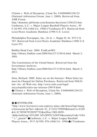 Clinton v. Web of Deception, Claim No. FA0904001256123
(National Arbitration Forum, June 1, 2009). Retrieved from
ADR Forum.
http://domains.adrforum.com/domains/decisions/1256123.htm
Cardtoons, L.C. v. Major League Baseball Players Assoc., 95
F.3d 959, 976 (10th Cir. 1996) ("Cardtoons II"). Retrieved from
Lexis/Nexis Academic Database (1996 U.S. Lexis)
Philadelphia Newspaper, Inc., Et al. v. Hepps Et Al. 475 U.S.
767. Retrieved from Lexis/Nexis Academic Database (1986 U.S.
Lexis 97)
Bobble Head Case. 2004. FindLawMV.
http://library.findlaw.com/2004/Oct/27/133616.html. March 3,
2001.
The Constitution of the United States. Retrieved from the
Government Archives.
http://library.findlaw.com/2004/Oct/27/133616.html. March 3,
2011.
Stim, Richard. 2009. Sales tax on the Internet- When Sales tax
must be Charged for Online Purchases. Retrieved from NOLO-
law- for- all Web-site. http://www.nolo.com/legal-
encyclopedia/sales-tax-internet-29919.html
� Clinton v. Web of Deception, Claim No. FA0904001256123
(National Arbitration Forum, June 1, 2009).
� � HYPERLINK
"http://www.lexisnexis.com.ezproxy.umuc.edu/lnacui2api/mung
o/lexseestat.do?bct=A&risb=21_T11431759899&homeCsi=6320
&A=0.7859479320507752&urlEnc=ISO-8859-
1&&citeString=95%20F.3d%20959,%20976&countryCode=USA
" t "_parent" �Cardtoons, L.C. v. Major League Baseball
Players Assoc., 95 F.3d 959, 976 (10th Cir. 1996)� ("Cardtoons
 