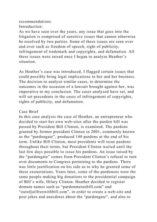 recommendations.
Introduction:
As we have seen over the years, any issue that goes into the
litigation is comprised of sensitive issues that cannot otherwise
be resolved by two parties. Some of these issues are seen over
and over such as freedom of speech, right of publicity,
infringement of trademark and copyrights, and defamation. All
these issues were raised once I began to analyze Heather’s
situation.
As Heather’s case was introduced, I flagged certain issues that
could possibly bring legal implications to her and her business.
The decision to analyze similar cases, to determine the
outcomes in the occasion of a lawsuit brought against her, was
imperative to my conclusion. The cases analyzed have set, and
will set precedents in the cases of infringement of copyrights,
rights of publicity, and defamation.
Case Brief
In this case analysis the case of Heather, an entrepreneur who
decided to start her own web-sites after the pardon bill was
passed by President Bill Clinton, is examined. The pardons
granted by former president Clinton in 2001, commonly known
as the “pardongate”, produced 140 pardons at the end of his
term. Unlike Bill Clinton, most presidents will issue pardons
throughout their terms, but President Clinton waited until the
last few days possible to issue his pardons. An issue raised by
the “pardongate” comes from President Clinton’s refusal to turn
over documents to Congress pertaining to the pardons. There
was little justification on his side as to why he granted some of
these exonerations. Years later, some of the pardonees were the
same people making big donations to the presidential campaign
of Bill’s wife, Hilary Clinton. Heather decided to register
domain names such as “pardonmetoobill.com” and
“outofjailfreewithbill.com”, in order to create a web-site and
post jokes and anecdotes about the “pardongate”, and also to
 