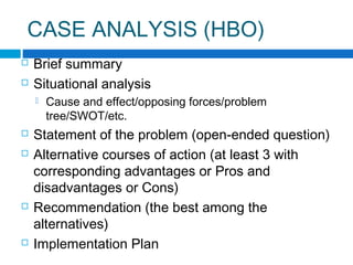 CASE ANALYSIS (HBO)



Brief summary
Situational analysis









Cause and effect/opposing forces/problem
tree/SWOT/etc.

Statement of the problem (open-ended question)
Alternative courses of action (at least 3 with
corresponding advantages or Pros and
disadvantages or Cons)
Recommendation (the best among the
alternatives)
Implementation Plan

 