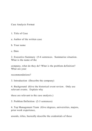 Case Analysis Format
1. Title of Case
a. Author of the written case
b. Your name
c. Date
2. Executive Summary (5-6 sentences. Summarize situation.
What is the name of the
company, what do they do? What is the problem definition?
What are your
recommendations?
3. Introduction (Describe the company)
4. Background (Give the historical event review. Only use
relevant events. Explain why
these are relevant to the case analysis.)
5. Problem Definition (2-3 sentences)
6. Top Management Team (Give degrees, universities, majors,
prior work experience,
awards, titles, basically describe the credentials of these
 