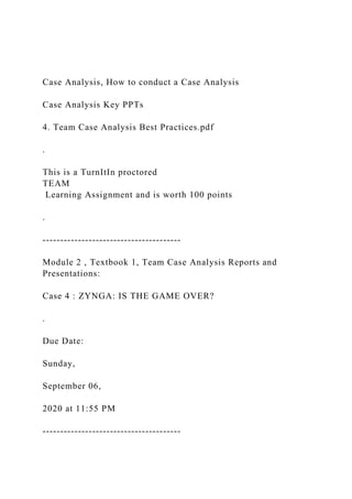 Case Analysis, How to conduct a Case Analysis
Case Analysis Key PPTs
4. Team Case Analysis Best Practices.pdf
.
This is a TurnItIn proctored
TEAM
Learning Assignment and is worth 100 points
.
---------------------------------------
Module 2 , Textbook 1, Team Case Analysis Reports and
Presentations:
Case 4 : ZYNGA: IS THE GAME OVER?
.
Due Date:
Sunday,
September 06,
2020 at 11:55 PM
---------------------------------------
 