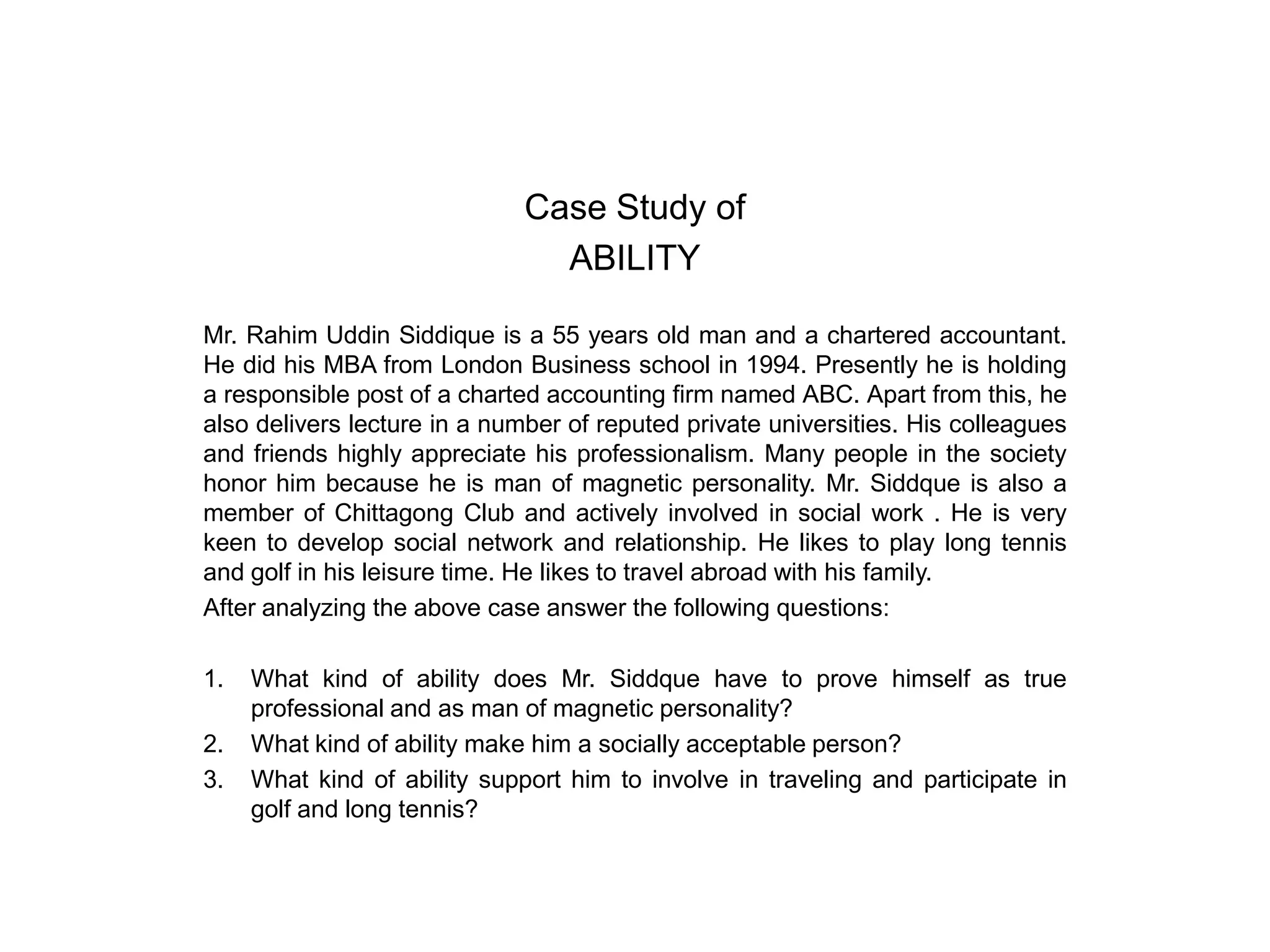 Case Study of
ABILITY
Mr. Rahim Uddin Siddique is a 55 years old man and a chartered accountant.
He did his MBA from London Business school in 1994. Presently he is holding
a responsible post of a charted accounting firm named ABC. Apart from this, he
also delivers lecture in a number of reputed private universities. His colleagues
and friends highly appreciate his professionalism. Many people in the society
honor him because he is man of magnetic personality. Mr. Siddque is also a
member of Chittagong Club and actively involved in social work . He is very
keen to develop social network and relationship. He likes to play long tennis
and golf in his leisure time. He likes to travel abroad with his family.
After analyzing the above case answer the following questions:
1.
2.
3.

What kind of ability does Mr. Siddque have to prove himself as true
professional and as man of magnetic personality?
What kind of ability make him a socially acceptable person?
What kind of ability support him to involve in traveling and participate in
golf and long tennis?

 
