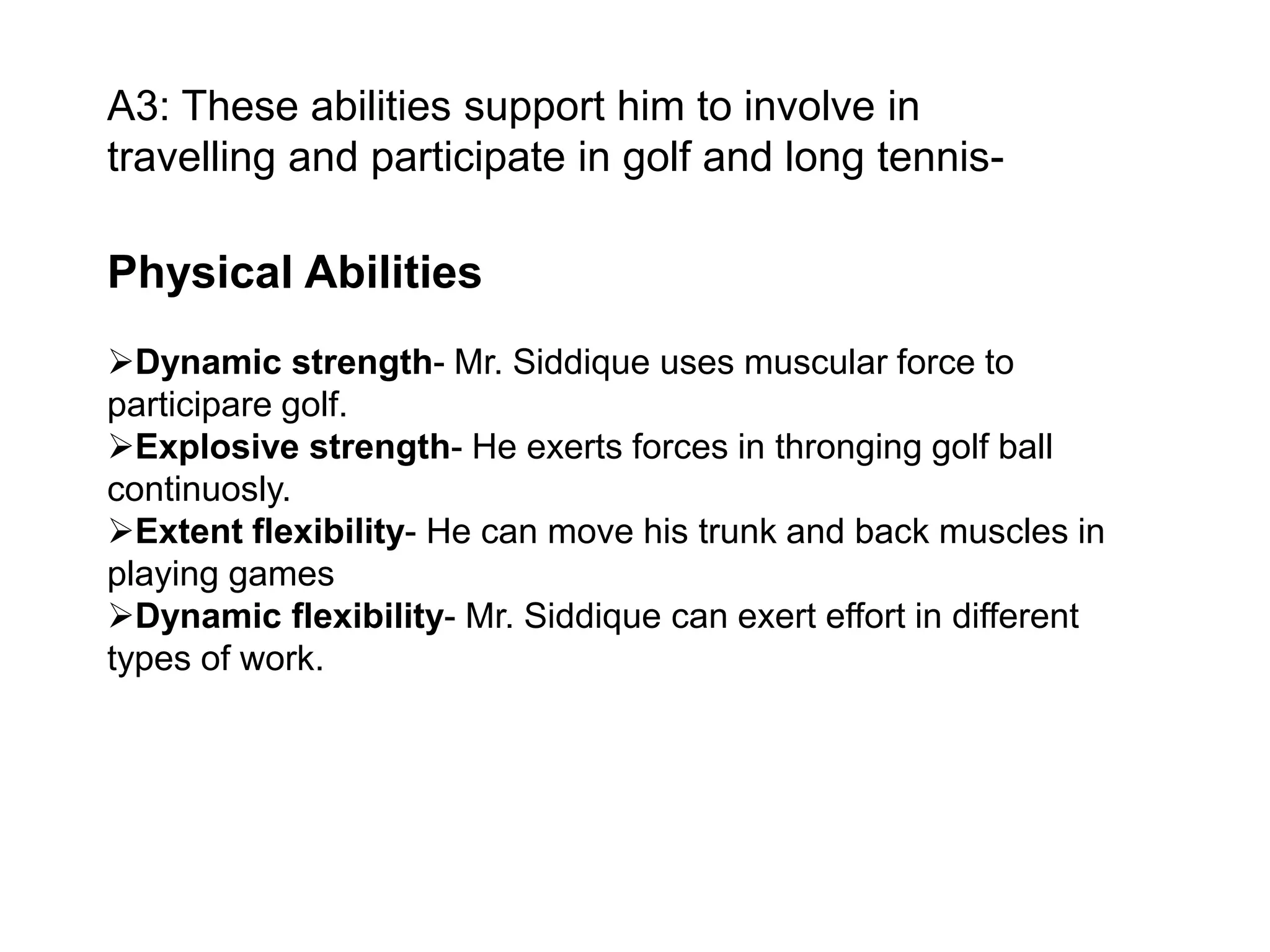 A3: These abilities support him to involve in
travelling and participate in golf and long tennis-

Physical Abilities
Dynamic strength- Mr. Siddique uses muscular force to
participare golf.
Explosive strength- He exerts forces in thronging golf ball
continuosly.
Extent flexibility- He can move his trunk and back muscles in
playing games
Dynamic flexibility- Mr. Siddique can exert effort in different
types of work.

 