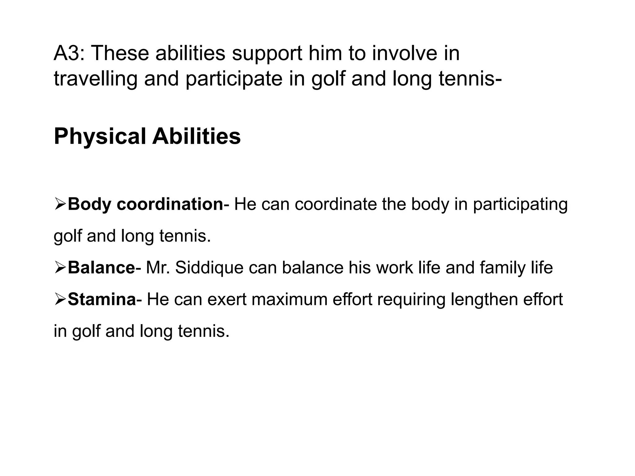 A3: These abilities support him to involve in
travelling and participate in golf and long tennis-

Physical Abilities
Body coordination- He can coordinate the body in participating
golf and long tennis.
Balance- Mr. Siddique can balance his work life and family life
Stamina- He can exert maximum effort requiring lengthen effort
in golf and long tennis.

 