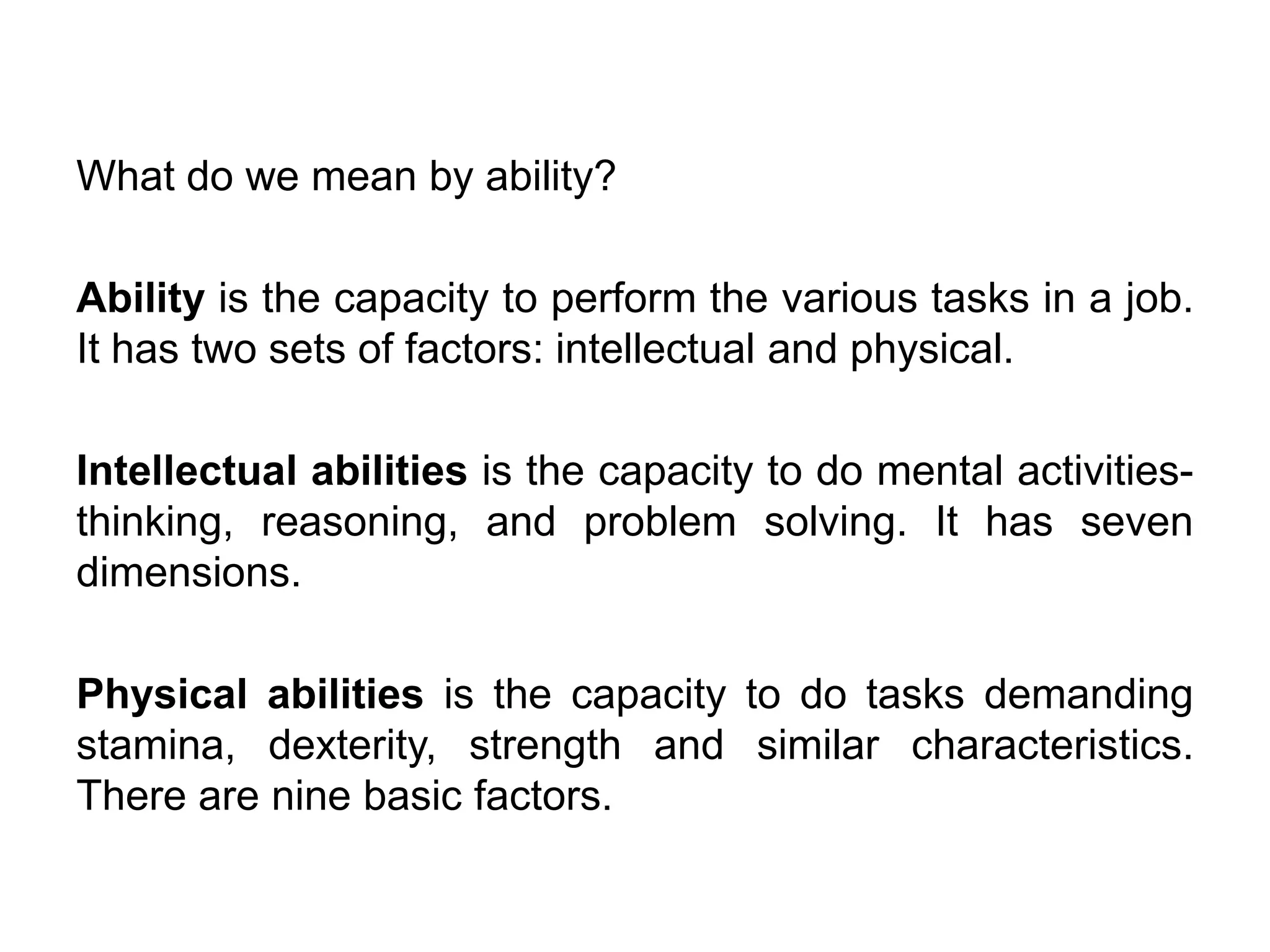 What do we mean by ability?
Ability is the capacity to perform the various tasks in a job.
It has two sets of factors: intellectual and physical.
Intellectual abilities is the capacity to do mental activitiesthinking, reasoning, and problem solving. It has seven
dimensions.
Physical abilities is the capacity to do tasks demanding
stamina, dexterity, strength and similar characteristics.
There are nine basic factors.

 