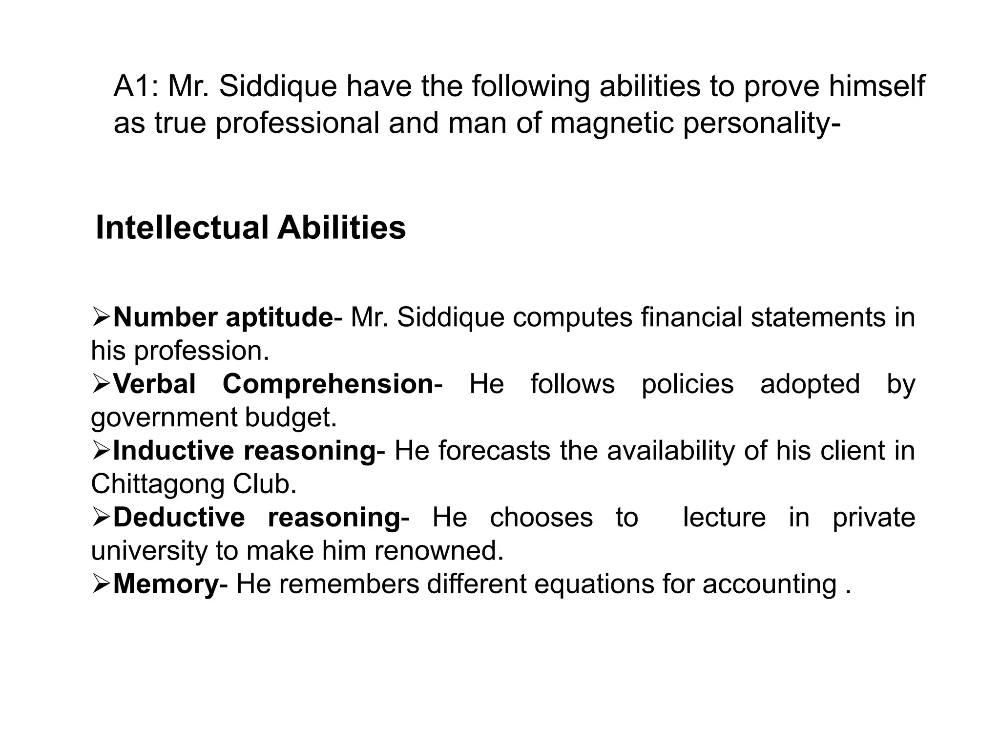 A1: Mr. Siddique have the following abilities to prove himself
as true professional and man of magnetic personality-

Intellectual Abilities
Number aptitude- Mr. Siddique computes financial statements in
his profession.
Verbal Comprehension- He follows policies adopted by
government budget.
Inductive reasoning- He forecasts the availability of his client in
Chittagong Club.
Deductive reasoning- He chooses to
lecture in private
university to make him renowned.
Memory- He remembers different equations for accounting .

 
