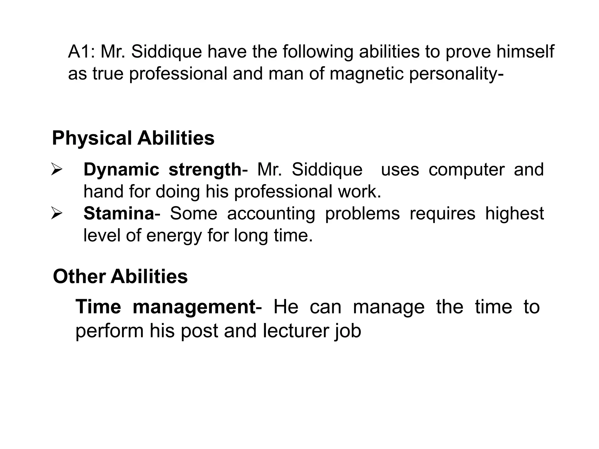 A1: Mr. Siddique have the following abilities to prove himself
as true professional and man of magnetic personality-

Physical Abilities



Dynamic strength- Mr. Siddique uses computer and
hand for doing his professional work.
Stamina- Some accounting problems requires highest
level of energy for long time.

Other Abilities
Time management- He can manage the time to
perform his post and lecturer job

 