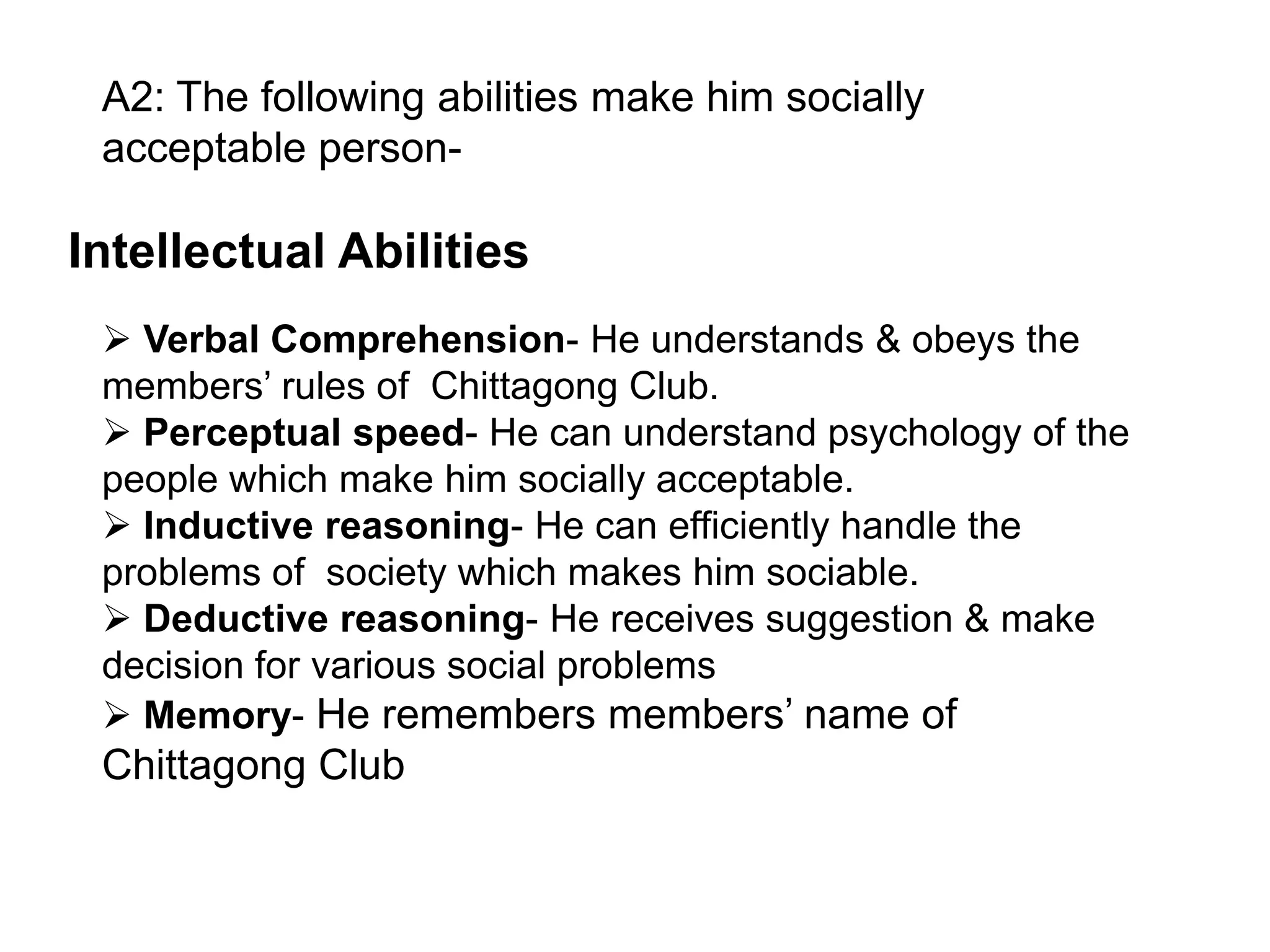 A2: The following abilities make him socially
acceptable person-

Intellectual Abilities
 Verbal Comprehension- He understands & obeys the
members’ rules of Chittagong Club.
 Perceptual speed- He can understand psychology of the
people which make him socially acceptable.
 Inductive reasoning- He can efficiently handle the
problems of society which makes him sociable.
 Deductive reasoning- He receives suggestion & make
decision for various social problems
 Memory- He remembers members’ name of

Chittagong Club

 