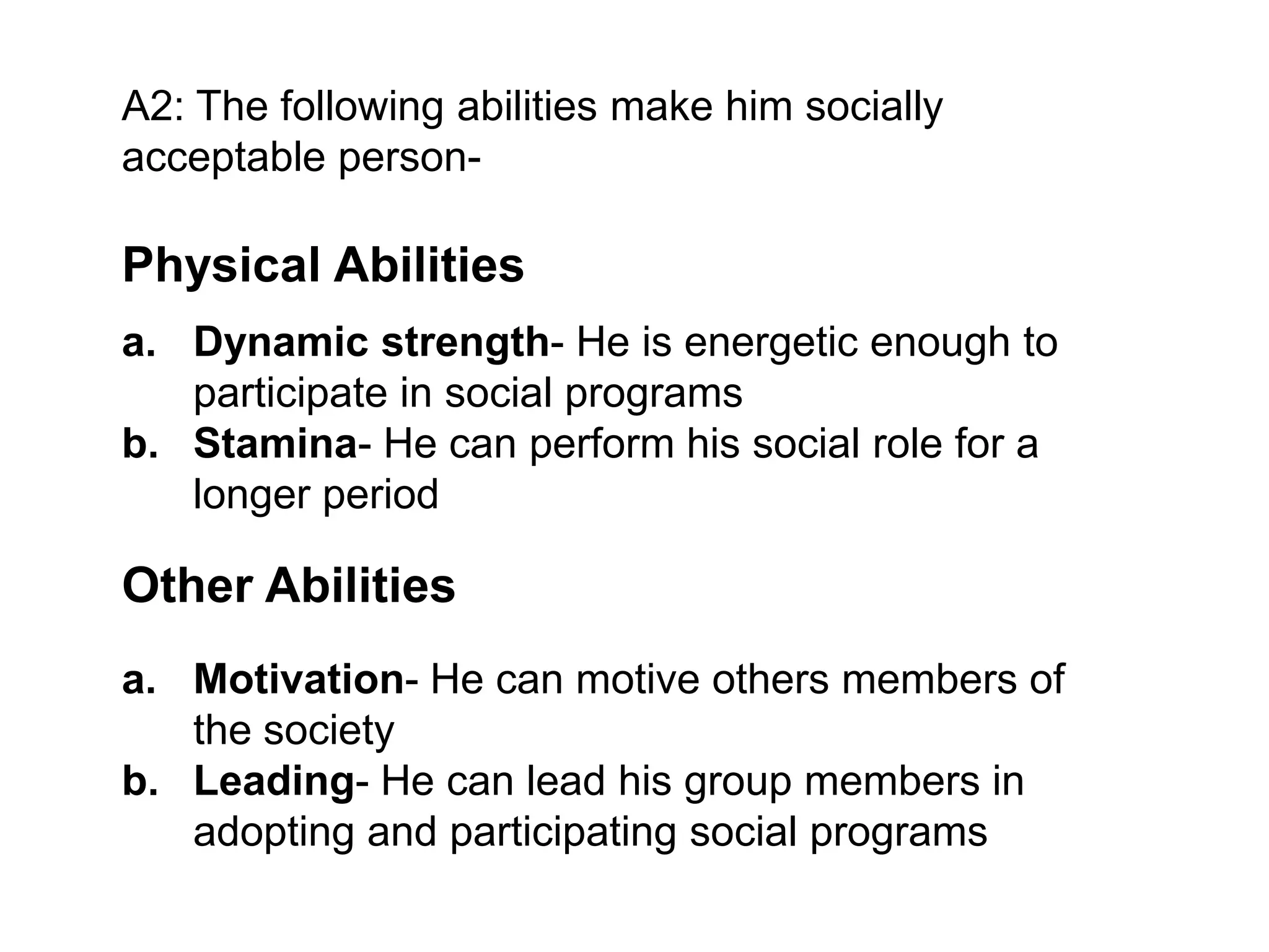 A2: The following abilities make him socially
acceptable person-

Physical Abilities
a. Dynamic strength- He is energetic enough to
participate in social programs
b. Stamina- He can perform his social role for a
longer period

Other Abilities
a. Motivation- He can motive others members of
the society
b. Leading- He can lead his group members in
adopting and participating social programs

 