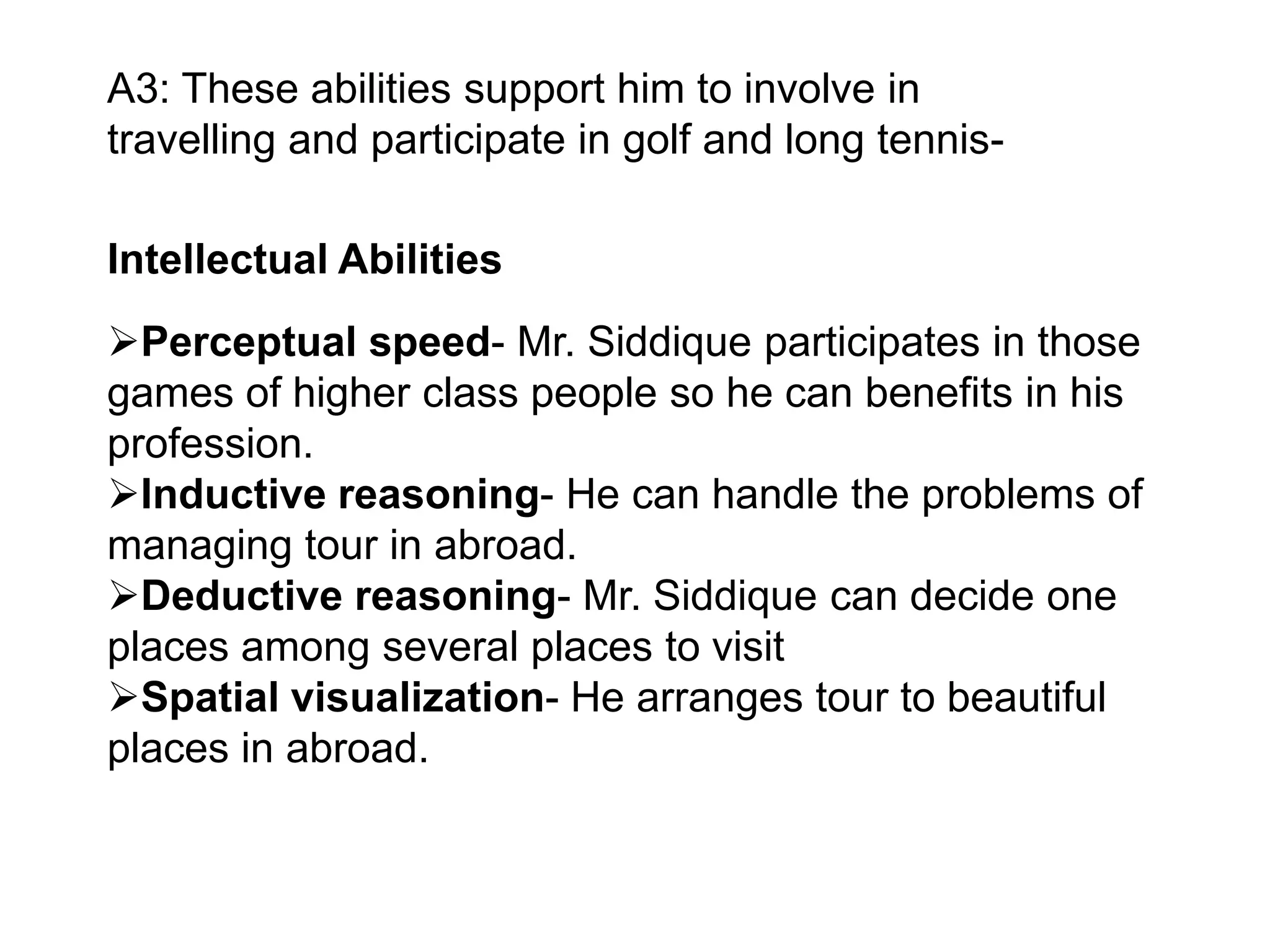 A3: These abilities support him to involve in
travelling and participate in golf and long tennis-

Intellectual Abilities
Perceptual speed- Mr. Siddique participates in those
games of higher class people so he can benefits in his
profession.
Inductive reasoning- He can handle the problems of
managing tour in abroad.
Deductive reasoning- Mr. Siddique can decide one
places among several places to visit
Spatial visualization- He arranges tour to beautiful
places in abroad.

 