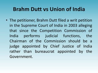 Brahm Dutt vs Union of India
• The petitioner, Brahm Dutt filed a writ petition
in the Supreme Court of India in 2003 alleging
that since the Competition Commission of
India performs judicial functions, the
Chairman of the Commission should be a
judge appointed by Chief Justice of India
rather than bureaucrat appointed by the
Government.
 