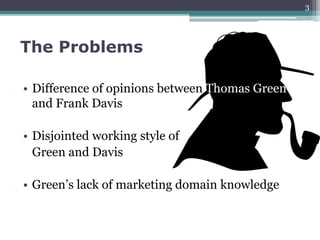 The Problems
• Difference of opinions between Thomas Green
and Frank Davis
• Disjointed working style of
Green and Davis
• Green’s lack of marketing domain knowledge
3
 