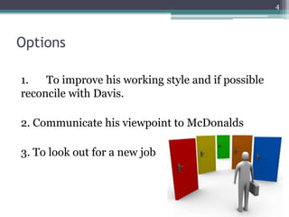 Options
1. To improve his working style and if possible
reconcile with Davis.
2. Communicate his viewpoint to McDonalds
3. To look out for a new job
4
 