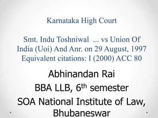 Karnataka High Court
Smt. Indu Toshniwal ... vs Union Of
India (Uoi) And Anr. on 29 August, 1997
Equivalent citations: I (2000) ACC 80
Abhinandan Rai
BBA LLB, 6th semester
SOA National Institute of Law,
Bhubaneswar
 
