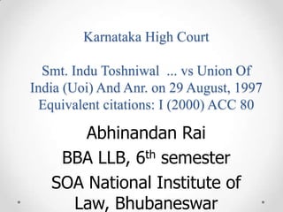 Karnataka High Court
Smt. Indu Toshniwal ... vs Union Of
India (Uoi) And Anr. on 29 August, 1997
Equivalent citations: I (2000) ACC 80
Abhinandan Rai
BBA LLB, 6th semester
SOA National Institute of
Law, Bhubaneswar
 