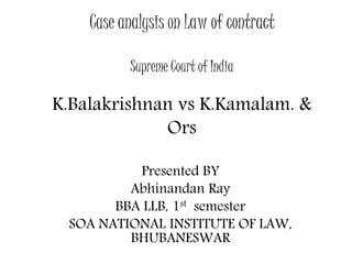 Case analysis on Law of contract 
Supreme Court of India 
K.Balakrishnan vs K.Kamalam. & 
Ors 
Presented BY 
Abhinandan Ray 
BBA LLB, 1st semester 
SOA NATIONAL INSTITUTE OF LAW, 
BHUBANESWAR 
 