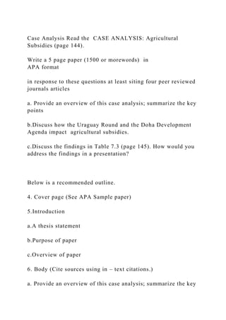 Case Analysis Read the CASE ANALYSIS: Agricultural
Subsidies (page 144).
Write a 5 page paper (1500 or morewords) in
APA format
in response to these questions at least siting four peer reviewed
journals articles
a. Provide an overview of this case analysis; summarize the key
points
b.Discuss how the Uraguay Round and the Doha Development
Agenda impact agricultural subsidies.
c.Discuss the findings in Table 7.3 (page 145). How would you
address the findings in a presentation?
Below is a recommended outline.
4. Cover page (See APA Sample paper)
5.Introduction
a.A thesis statement
b.Purpose of paper
c.Overview of paper
6. Body (Cite sources using in – text citations.)
a. Provide an overview of this case analysis; summarize the key
 