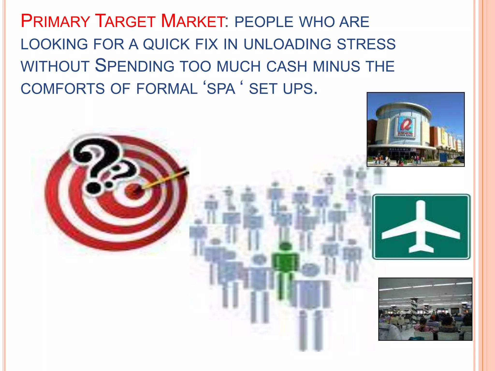 Primary Target Market: people who are looking for a quick fix in unloading stress without Spending too much cash minus the comforts of formal ‘spa ‘ set ups.