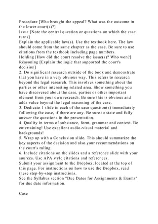 Procedure [Who brought the appeal? What was the outcome in
the lower court(s)?]
Issue [Note the central question or questions on which the case
turns]
Explain the applicable law(s). Use the textbook here. The law
should come from the same chapter as the case. Be sure to use
citations from the textbook including page numbers.
Holding [How did the court resolve the issue(s)? Who won?]
Reasoning [Explain the logic that supported the court's
decision]
2. Do significant research outside of the book and demonstrate
that you have in a very obvious way. This refers to research
beyond the legal research. This involves something about the
parties or other interesting related area. Show something you
have discovered about the case, parties or other important
element from your own research. Be sure this is obvious and
adds value beyond the legal reasoning of the case.
3. Dedicate 1 slide to each of the case question(s) immediately
following the case, if there are any. Be sure to state and fully
answer the questions in the presentation.
4. Quality in terms of substance, form, grammar and context. Be
entertaining! Use excellent audio-visual material and
backgrounds!
5. Wrap up with a Conclusion slide. This should summarize the
key aspects of the decision and also your recommendations on
the court's ruling.
6. Include citations on the slides and a reference slide with your
sources. Use APA style citations and references.
Submit your assignment to the Dropbox, located at the top of
this page. For instructions on how to use the Dropbox, read
these step-by-step instructions.
See the Syllabus section "Due Dates for Assignments & Exams"
for due date information.
Case
 