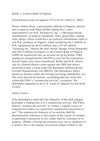 Keller v. Central Bank of Nigeria
United States Court of Appeals 277 F.3d 811 (6th Cir. 2002)
Prince Arthur Ossai, a government official in Nigeria, entered
into a contract with Henry Keller (plaintiff), a sales
representative for H.K. Enterprises, Inc., a Michigan-based
manufacturer of medical equipment. They agreed that, among
other things, Ossai would have an exclusive distribution right to
sell H.K. products in Nigeria, which would buy $4.1 million of
H.K. equipment for $6.63 million, plus a $7.65 million
“licensing fee.” Before the deal closed, though, Ossai demanded
that $25.5 million on deposit in the Central Bank of Nigeria
(CBN) be transferred into an account set up by Keller. CBN
employees charged Keller $28,950 in fees for the transaction,
but the funds were never transferred. Keller and H.K. filed a
suit in a federal district court against the CBN and others,
asserting in part a claim under the Racketeer Influenced and
Corrupt Organizations Act (RICO). The defendants filed a
motion to dismiss under the Foreign Sovereign Immunities Act.
The court denied the motion, concluding that the claim fell
within the FSIA’s “commercial activity” exception. The
defendants appealed to the U.S. Court of Appeals for the Sixth
Circuit.
Justice Norris
[The defendants] claim that the illegality of the deal alleged
precludes a finding that it is a commercial activity. The FSIA
defines “commercial activity” as “either a regular course of
commercial conduct or a particular commercial transaction or
act.” The commercial character of an activity shall be
determined by reference to the nature of the course of conduct
or particular transaction or act, rather than by reference to its
purpose. [W]hen a foreign government acts, not as regulator of
a market, but in the manner of a private player within it, the
 