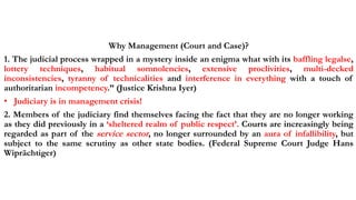 Why Management (Court and Case)?
1. The judicial process wrapped in a mystery inside an enigma what with its baffling legalse,
lottery techniques, habitual somnolencies, extensive proclivities, multi-decked
inconsistencies, tyranny of technicalities and interference in everything with a touch of
authoritarian incompetency.” (Justice Krishna Iyer)
• Judiciary is in management crisis!
2. Members of the judiciary find themselves facing the fact that they are no longer working
as they did previously in a ‘sheltered realm of public respect’. Courts are increasingly being
regarded as part of the service sector, no longer surrounded by an aura of infallibility, but
subject to the same scrutiny as other state bodies. (Federal Supreme Court Judge Hans
Wiprächtiger)
 