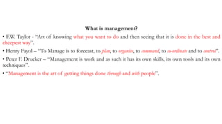 What is management?
• F.W. Taylor - “Art of knowing what you want to do and then seeing that it is done in the best and
cheepest way”.
• Henry Fayol – “To Manage is to forecast, to plan, to organise, to command, to co-ordinate and to control”.
• Peter F. Drucker – “Management is work and as such it has its own skills, its own tools and its own
techniques”.
• “Management is the art of getting things done through and with people”.
 