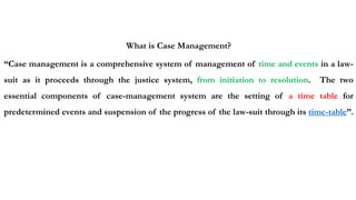 What is Case Management?
“Case management is a comprehensive system of management of time and events in a law-
suit as it proceeds through the justice system, from initiation to resolution. The two
essential components of case-management system are the setting of a time table for
predetermined events and suspension of the progress of the law-suit through its time-table”.
 